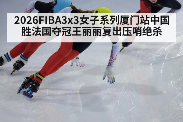 2026FIBA3x3女子系列厦门站中国胜法国夺冠王丽丽复出压哨绝杀